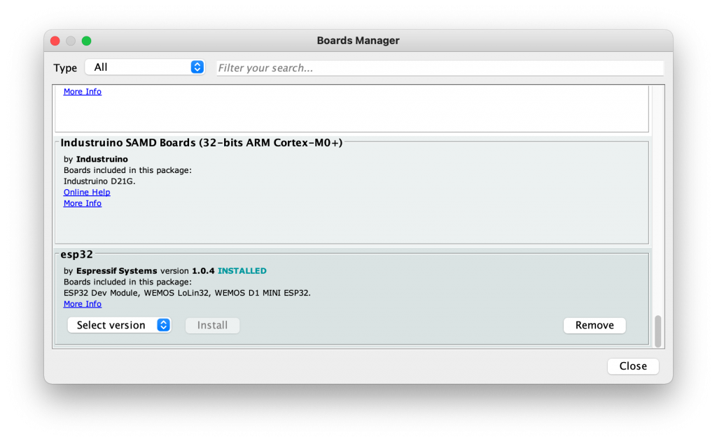 Type All 
Boards Manager 
Filter your search... 
Industruino SAMD Boards (32-bits ARM Cortex-MO+) 
by Industruino 
Boards included in this package: 
Industrujno D21G. 
esp32 
by Espressif Systems version 1.0.4 
INSTALLED 
Boards included in this package: 
ESP32 Dev MOdUle, WE-MOS L0Lin32, WE-MOS DI MINI ESP32. 
More Info 
Select version Install 
Remove 
Close 