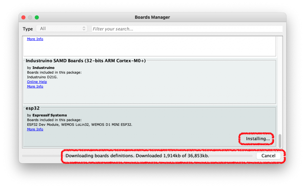 All 
Type 
Boards Manager 
Filter your search... 
Industruino SAMD Boards (32-bits ARM Cortex-MO+) 
by Industruino 
Boards included in this package: 
Industrujno D21G. 
esp32 
by Espressif Systems 
Boards included in this package: 
ESP32 Dev MOdUle, WE-MOS L0Lin32, WE-MOS DI MINI ESP32. 
More Info 
Downloading boards definitions. Downloaded 1,914kb of 36,853kb. 
Installing... 
Cancel 