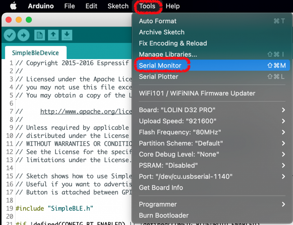 Arduino File 
eo 
SimpleBleDevice 
Edit 
Sketch 
Tools Help 
Auto Format 
Archive Sketch 
Fix Encoding & Reload 
Manage Libraries... 
Serial Monitor 
Serial Plotter 
WiFi101 1 WiFiNlNA Firmware updater 
Board: "LOLIN D32 PRO" 
Upload Speed: "921600" 
Flash Frequency: "80MHz" 
Partition Scheme: "Default" 
Core Debug Level: "None" 
PSRAM: "Disabled" 
Port: "Idev/cu.usbserial-1140" 
Get Board Info 
Programmer 
Burn Bootloader 
08M 
09€L 
10 // 
11 // 
12 // 
13 // 
14 
15 // 
16 // 
17 // 
Copyright 2015-2016 Espressif 
Licensed under the Apache Lic 
you may not use this file exc 
You may obtain a copy Of the 
Unless required by applicable 
distributed under the License 
WITHOUT WARRANTIES OR CONDITI 
See the License for the speci 
limitations under the License. 
Sketch 
Useful 
Button 
shows how to use Simpl 
if you want to adverti 
is attached between GP 
18 
19 
20 
#include 
"SimpleBLE. h" 
C 'ABC* 
cm 