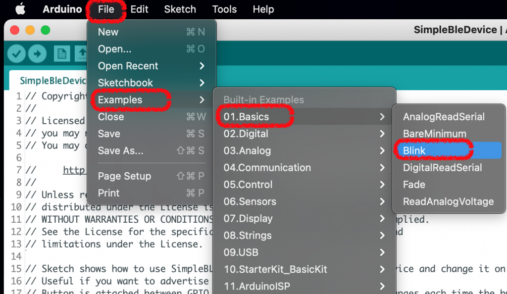 Arduino 
eo 
SimpleBleDevic 
File 
New 
Open... 
Edit 
Sketch Tools 
Help 
Copyrigh 
Li censed 
you may 
You may 
Unless r 
distribu 
Open Recent 
Sketchbook 
Examples 
Close 
Save 
Save As... 
Page Setup 
Print 
098 P 
> 
> 
> 
> 
> 
> 
SimpleBleDevice I 
AnalogReadSerial 
BareMinimum 
I Blink 
DigitalReadSerial 
Fade 
ReadAnalogVoltage 
10 // 
12 // 
13 // 
14 
15 // 
16 // 
17 // 
11 // WITHOUT WARRANTIES OR CONDITION 
See the License for the specifi 
limitations under the License. 
Sketch 
Useful 
Built-in Examples 
01 .Basics 
02.Digital 
03.Analog 
04.Communication 
05.Control 
06.Sensors 
07 Display 
08.Strings 
09.USB 
10. StarterKit_BasicKit 
1 1 .ArduinoISP 
pl ied. 
ice and change 
shows how to use SimpleB 
if you want to advertise 
CDTn 
it on 