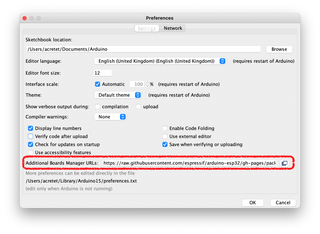 Preferences 
Network 
Sketchbook location• 
/ Users/ acretet/Documents/Arduino 
Browse 
(requires restart of Arduino) 
Editor language: 
Editor font size: 
Interface scale: 
Theme: 
Show verbose output during: 
Compiler warnings: 
Display line numbers 
o 
Verify code after upload 
English (United Kingdom) (English (United Kingdom)) 
12 
e Automatic 
Default theme 
compilation 
None 
100 
% (requires restart of Arduino) 
(requires restart of Arduino) 
upload 
Enable Code Folding 
Use external editor 
Save when verifying or uploading 
Check for updates on startup 
Use accessibility features 
Additional Boards Manager URLs: https:/Iraw.githubusercontent.com/espressif/arduino-esp32/gh-pages/pacl 
More preferences can be edited directly in the file 
/ Users / acretet/Li brary / Arduino 15 / preferences .txt 
(edit only when Arduino is not running) 
OK 
Cancel 