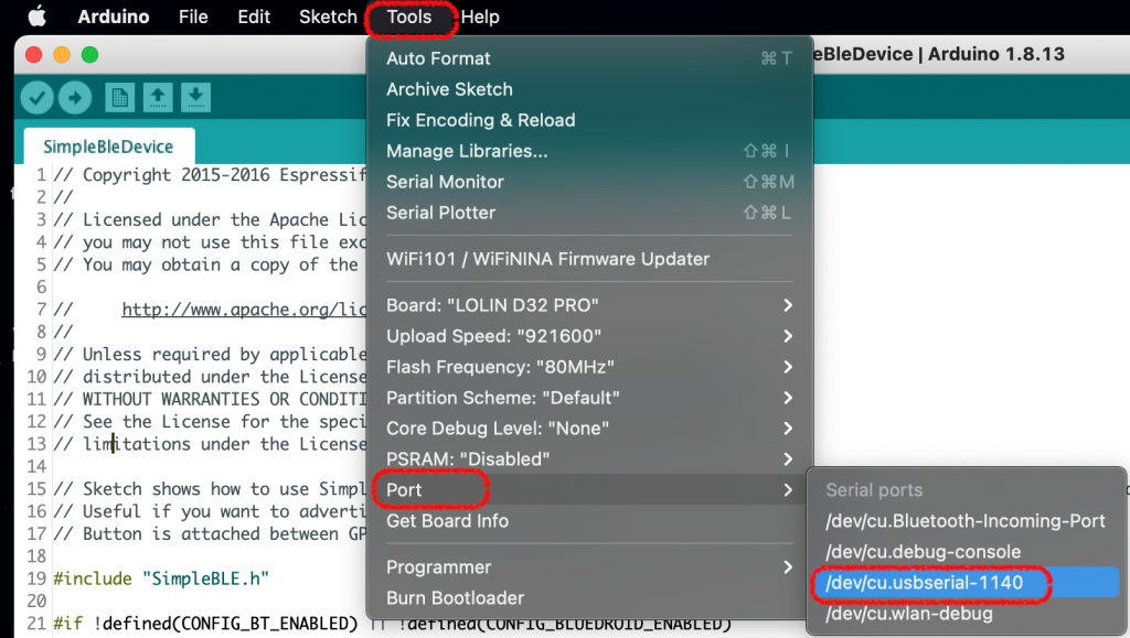 Arduino 
File 
eo 
SimpleBleDevice 
Edit 
Sketch 
Tools Help 
Auto Format 
Archive Sketch 
Fix Encoding & Reload 
Manage Libraries... 
Serial Monitor 
Serial Plotter 
WiFi101 / WiFiNlNA Firmware Updater 
. Board: "LOLIN D32 PRO" 
Upload Speed: "921600" 
Flash Frequency: "80MHz" 
Partition Scheme: "Default" 
Core Debug Level: "None" 
PSRAM: "Disabled" 
port 
Get Board Info 
Programmer 
Burn Bootloader 
•OS€M 
10 // 
12 // 
13 // 
14 
15 // 
16 // 
17 // 
18 
Copyright 2015-2016 Espressi 
Licensed under the Apache Li 
you may not use this file ex 
You may obtain a copy Of the 
Unless required by applicabl 
distributed under the Licens 
11 // WITHOUT WARRANTIES OR CONDIT 
See the License for the spec 
liditations under the Licens 
Sketch 
Useful 
Button 
shows how to use Simp 
if you want to advert 
is attached between G 
"SimpleBLE. h" 
19 #include 
20 
21 ! 
BleDevice I Arduino 1.8.13 
Serial ports 
Idev/cu.Bluetooth-lncoming-Port 
Idev/cu.debug-console 
Idev/cu.usbserial- 1140 
Idev/cu.wlan-debug 