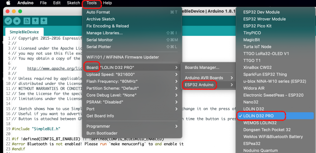 Arduino 
eo 
SimpleBleDevice 
File 
Edit 
Sketch 
Tools Help 
Auto Format 
Archive Sketch 
Fix Encoding & Reload 
Manage Libraries... 
Serial Monitor 
Serial Plotter 
WiFi101 / WiFiNlNA Firmware Updater 
Board: "LOLIN D32 PRO" 
Upload Speed: "921600" 
Flash Frequency: "80MHz" 
Partition Scheme: "Default" 
Core Debug Level: "None" 
PSRAM: "Disabled" 
BleDevice I Arduino 1.8.1 
Boards Manager... 
Arduino AVR Boards 
ESP32 Arduino 
10 // 
12 // 
13 // 
14 
15 // 
16 // 
17 // 
18 
Copyright 2015-2016 Espressi 
Licensed under the Apache Li 
you may not use this file ex 
You may obtain a copy Of the 
Unless required by applicabl 
distributed under the Licens 
11 // WITHOUT WARRANTIES OR CONDIT 
See the License for the spec 
limitations under the Licens 
Sketch 
Useful 
Button 
shows how to use Simp 
if you want to advert 
is attached between G 
" SimpleBLE. h" 
port 
Get Board Info 
Programmer 
Burn Bootloader 
Please 
make 
run 
menuconfig 
to 
and 
> 
enable 
hange 
time 
it 
it on the press o 
the button is pre 
19 #include 
20 
21 ! 
22 #error Bluetooth is not enabled! 
23 #endif 
ESP32 Dev Module 
ESP32 Wrover Module 
ESP32 Pico Kit 
TinyPlCO 
MagicBit 
Turta 10T Node 
TTGO LORa32-OLED VI 
TTGO Tl 
XinaBox CW02 
SparkFun ESP32 Thing 
u-blox NINA-WI O series (ESP32) 
Widora AIR 
Electronic SweetPeas - ESP320 
Nan032 
LOLIN D32 
LOLIN D32 PRO 
WEMOS LOLIN32 
Dongsen Tech Pocket 32 
WeMos WiFi&Bluetooth Battery 
ESPea32 
Noduino Quantum 