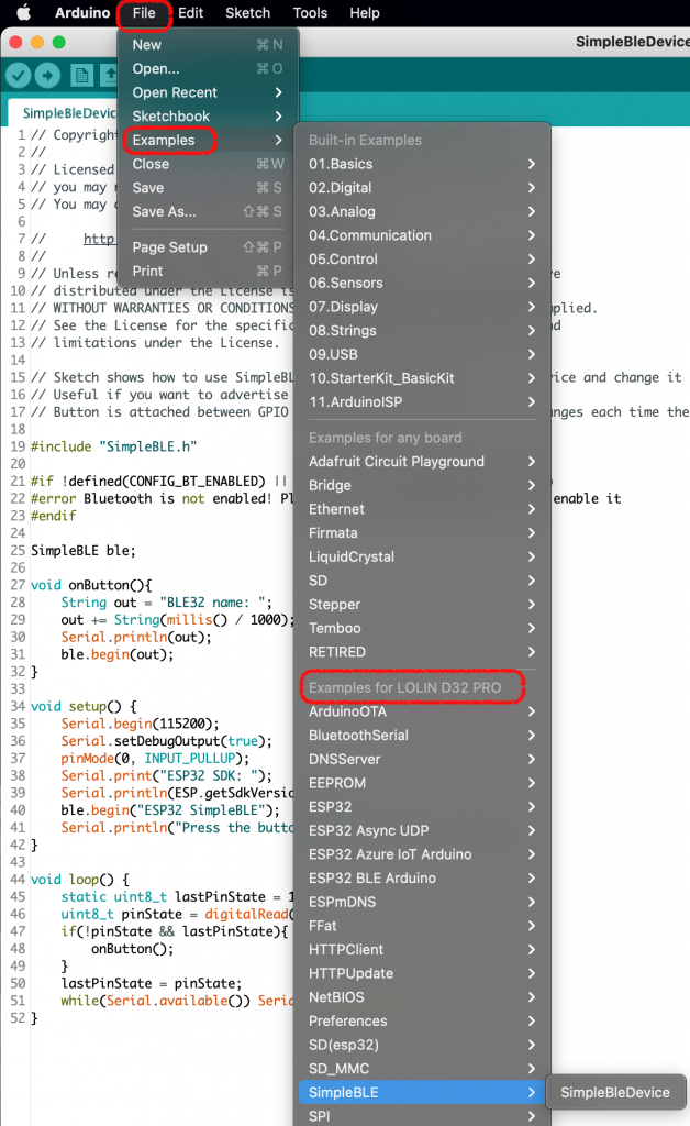 Arduino 
eo 
SimpleBleDevic 
Copyrigh 
Li censed 
you may 
5 // You may 
Unless r 
distribu 
File 
New 
Open... 
Edit 
Sketch Tools 
Help 
Open Recent 
Sketchbook 
Examples 
Close 
Save 
Save As... 
Page Setup 
Print 
> 
6 
10 // 
12 // 
13 // 
14 
15 // 
16 // 
17 // 
18 
11 // WITHOUT WARRANTIES OR CONDITION 
See the License for the speci fi 
limitations under the License. 
Sketch 
Useful 
Button 
19 #include 
20 
shows how to use SimpleB 
if you want to advertise 
is attached between GPIO 
"SimpleBLE. h" 
21 Il 
22 #error 
Bluetooth is 
not enabled! 
23 #endif 
24 
SimpleBLE ble; 
25 
26 
27 void 
28 
29 
30 
31 
32 } 
33 
Stri ng 
= "BLE32 name: 
out 
out String(rnillis / 
Serial . pri ntl n(out) ; 
ble. begin(out) ; 
1000) 
34 void setup() { 
35 
36 
37 
38 
39 
40 
41 
42 } 
43 
Serial . begin 
(115200) ; 
Serial . setDebugOutput( 
true); 
pi nModeCØ 
, INPUT_PULLUP); 
Serial SDK: 
Serial . pri ntln 
(ESP. getSdkVersi 
SimpleBLE")•, 
Serial the butt 
44 void loop() { 
45 
46 
47 
48 
49 
50 
51 
52 } 
static uint8_t 
lastPinState 
uint8_t pinState 
= digitalRead 
onButton() ; 
lastPinState = pinState; 
whi le(Serial . avai eC)) 
Seri 
Built-in Examples 
01. Basics 
02. Digital 
03.Analog 
04.Communication 
05.Control 
06. Sensors 
07. Display 
08.Strings 
09.USB 
10.StarterKit_BasicKit 
11 .ArduinolSP 
Examples for any board 
Adafruit Circuit Playground 
Bridge 
Ethernet 
Firmata 
LiquidCrystal 
SD 
Stepper 
Temboo 
RETIRED 
Examples for LOLIN D32 PRO 
ArduinoOTA 
BluetoothSerial 
DNSServer 
EEPROM 
ESP32 
ESP32 Async UDP 
ESP32 Azure IOT Arduino 
ESP32 BLE Arduino 
ESPmDNS 
F Fat 
HTTPClient 
HTTPUpdate 
NetBIOS 
Preferences 
SD(esp32) 
SD_MMC 
SimpleBLE 
SPI 
> 
SimpleBleDevice 
e 
plied. 
d 
ice and change it 
nges each time the 
enable it 
SimpleBleDevice 