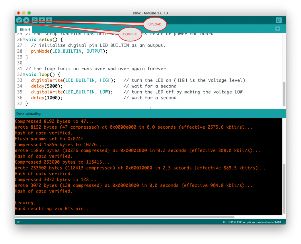 Blink S 
26avoid setup() { 
Blink I Arduino 1.8.13 
UPLOAD 
COMPILE 
// initialize digital pin LED_BUILTIN 
27 
28 
OUTPUT); 
29 } 
30 
31 // the loop function runs over and over 
32avoid loop() { 
digitalWrite(LED_BUILTIN, 
33 
34 delay 
(5000) ; 
35 
delay 
(1000) ; 
36 
37 
ne uploading. 
Compressed 8192 bytes to 47... 
HIGH) 
LOW) ; 
as an output. 
again forever 
turn the LED on (HIGH is the voltage level) 
wait for a second 
turn the LED off by making the voltage LOW 
wait for a second 
Wrote 8192 bytes (47 compressed) at Øx0ØØØeØOØ in 0.0 seconds (effective 2575.6 kbit/s). 
Hash of data verified. 
Flash params set to ØxØ24f 
Compressed 15856 bytes to 10276. 
Wrote 15856 bytes (10276 compressed) at OxØØØØIØØO in 0.2 seconds (effective 808.0 kbit/s). 
Hash of data verified. 
Compressed 253600 bytes to 118413... 
Wrote 253600 bytes (118413 compressed) at ØxØØØIØØØØ in 2.3 seconds (effective 889.5 kbit/s)... 
Hash of data verified. 
Compressed 3072 bytes to 128. 
Wrote 3072 bytes (128 compressed) at OxØØØØ8ØØØ in 0.0 seconds (effective 904.8 kbit/s). 
Hash of data verified. 
Leaving. 
Hard resetting via RTS pin... 
17 
COLIN 032 PRO on /dev/cu.wchusbseria11410 