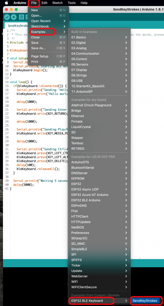 Arduino 
eo o El 
SendKeyStrok 
2 * This ex 
4 #include < 
6 BleKeyboar 
8 void setup 
File 
New 
Open... 
Edit 
Sketch Tools 
Help 
SendKeyStrokes I Arduino 1.8.1 
Open Recent 
Sketchbook 
Examples 
Close 
Save 
Save As... 
Page Setup 
Print 
Built-in Examples 
01 .Basics 
02.Digital 
03.Analog 
04.Communication 
05.Control 
06.Sensors 
07. Display 
08.Strings 
09.USB 
10. StarterKit_BasicKit 
1 1 .ArduinolSP 
Examples for any board 
Adafruit Circuit Playground 
Bridge 
Ethernet 
Firmata 
LiquidCrystal 
SD 
Stepper 
Temboo 
RETIRED 
Examples for LOLIN D32 PRO 
ArduinoOTA 
BluetoothSerial 
DNSServer 
EEPROM 
ESP32 
ESP32 Async UDP 
ESP32 Azure 10T Arduino 
ESP32 BLE Arduino 
ESPmDNS 
FFat 
HTTPClient 
HTTPUpdate 
NetBIOS 
Preferences 
SD(esp32) 
SD_MMC 
SimpleBLE 
SPI 
SPIFFS 
Ticker 
Update 
WebServer 
WiFi 
WiFiClientSecure 
Libraries 
ESP32 BLE Keyboard 
s the words, 
presse 
9 
10 
11 
12 
13 
Serial. b 
Serial. p 
bleKeyboard. begin() 
14 void loop() { 
15 
16 
17 
18 
19 
20 
21 
22 
23 
24 
25 
26 
27 
28 
29 
30 
31 
32 
33 
35 
36 
37 
38 
39 
40 
41 
if(bleKeyboard. isConnected()) { 
Serial Sending 'Hell 
worl 
delay 
Serial . Enter 
delay 
(1000); 
Serial . Play/ 
bleKeyboard. write 
(1000); 
delay 
Serial . Ctrl* 
bleKeyboard.press 
bleKeyboard.press 
delay 
(100); 
bleKeyboard. rel easeA11 ; 
Serial. print1nC"Waiting 5 secon 
delay(5øøø) 
> 
SendKeyStrokes 